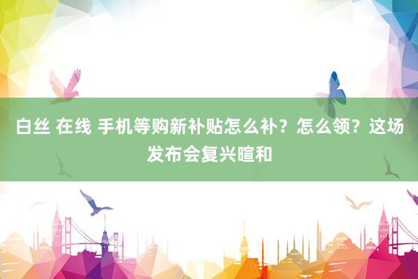白丝 在线 手机等购新补贴怎么补？怎么领？这场发布会复兴暄和