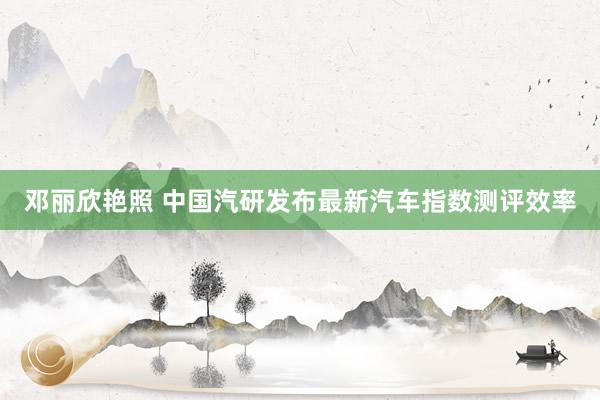 邓丽欣艳照 中国汽研发布最新汽车指数测评效率