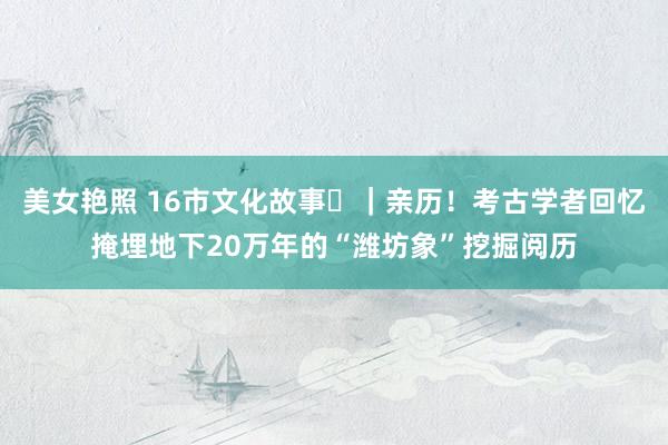 美女艳照 16市文化故事㉓｜亲历！考古学者回忆掩埋地下20万年的“潍坊象”挖掘阅历