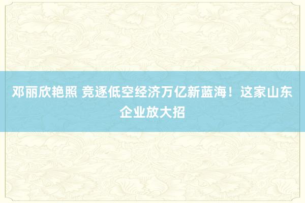 邓丽欣艳照 竞逐低空经济万亿新蓝海！这家山东企业放大招