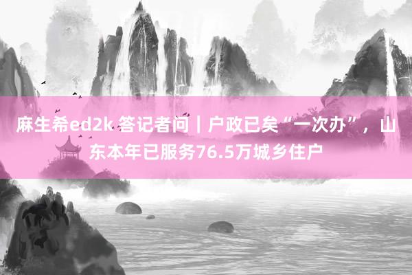 麻生希ed2k 答记者问｜户政已矣“一次办”，山东本年已服务76.5万城乡住户