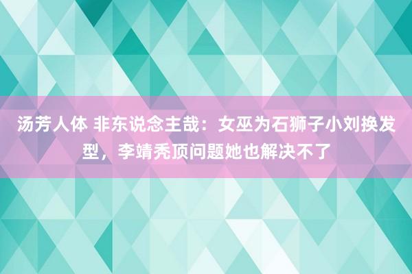 汤芳人体 非东说念主哉：女巫为石狮子小刘换发型，李靖秃顶问题她也解决不了