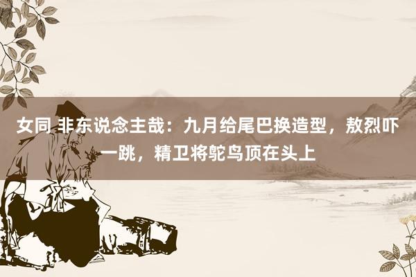 女同 非东说念主哉：九月给尾巴换造型，敖烈吓一跳，精卫将鸵鸟顶在头上