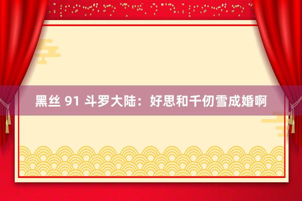 黑丝 91 斗罗大陆：好思和千仞雪成婚啊