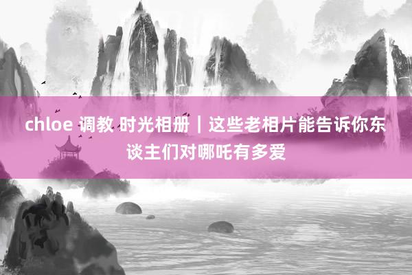 chloe 调教 时光相册｜这些老相片能告诉你东谈主们对哪吒有多爱