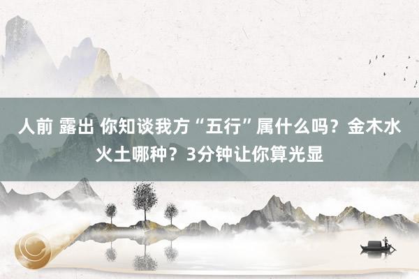 人前 露出 你知谈我方“五行”属什么吗？金木水火土哪种？3分钟让你算光显