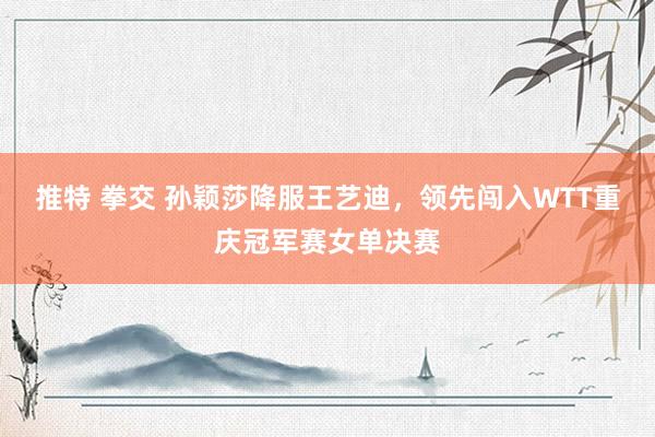 推特 拳交 孙颖莎降服王艺迪，领先闯入WTT重庆冠军赛女单决赛