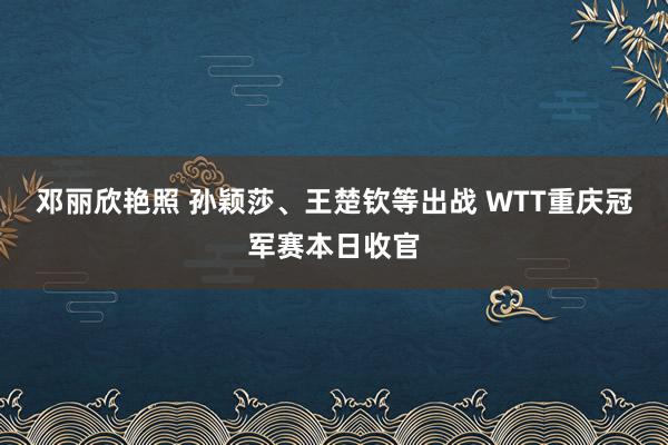 邓丽欣艳照 孙颖莎、王楚钦等出战 WTT重庆冠军赛本日收官