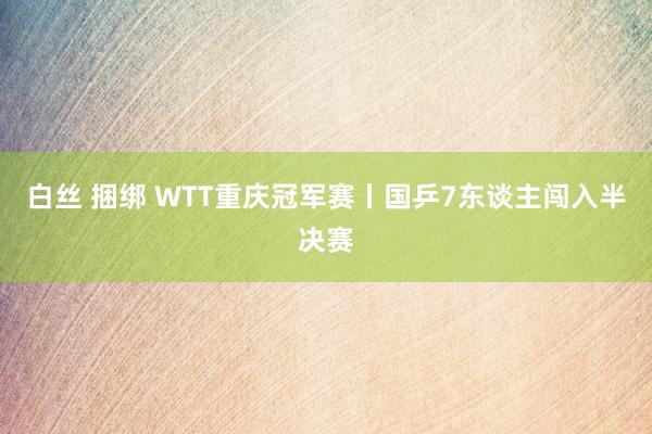 白丝 捆绑 WTT重庆冠军赛丨国乒7东谈主闯入半决赛