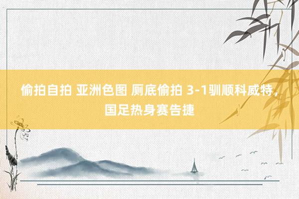 偷拍自拍 亚洲色图 厕底偷拍 3-1驯顺科威特，国足热身赛告捷