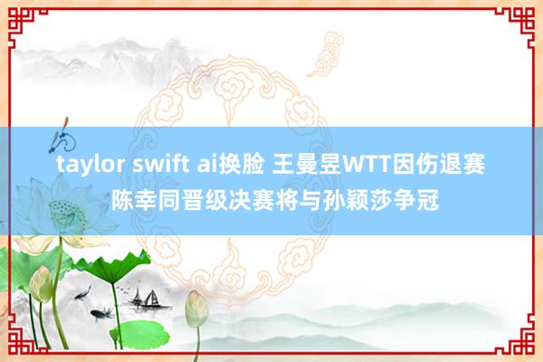 taylor swift ai换脸 王曼昱WTT因伤退赛 陈幸同晋级决赛将与孙颖莎争冠
