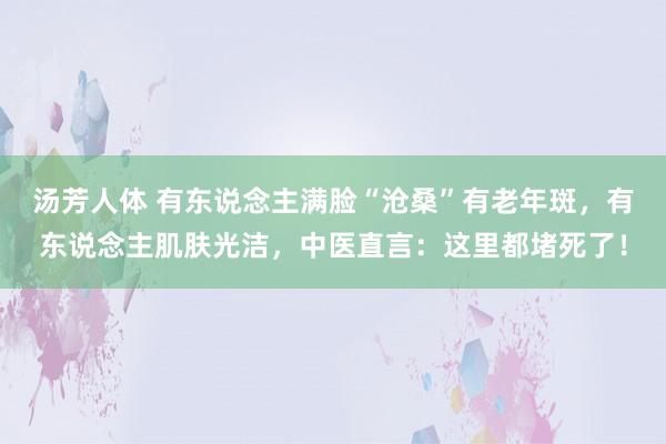 汤芳人体 有东说念主满脸“沧桑”有老年斑，有东说念主肌肤光洁，中医直言：这里都堵死了！