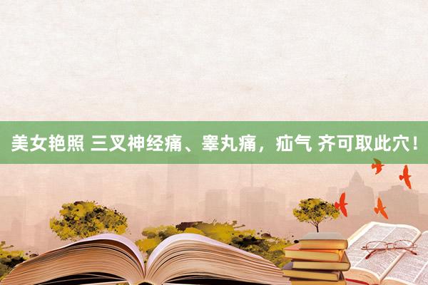美女艳照 三叉神经痛、睾丸痛，疝气 齐可取此穴！