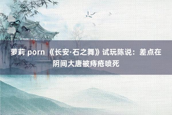 萝莉 porn 《长安·石之舞》试玩陈说：差点在阴间大唐被痔疮喷死