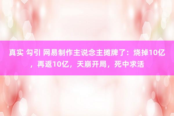 真实 勾引 网易制作主说念主摊牌了：烧掉10亿，再返10亿，天崩开局，死中求活