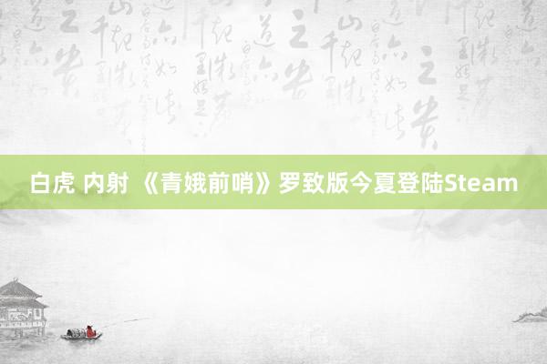 白虎 内射 《青娥前哨》罗致版今夏登陆Steam