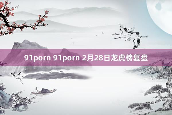 91porn 91porn 2月28日龙虎榜复盘