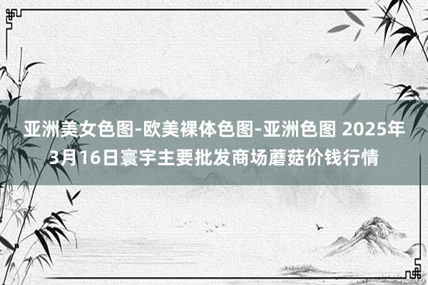亚洲美女色图-欧美裸体色图-亚洲色图 2025年3月16日寰宇主要批发商场蘑菇价钱行情