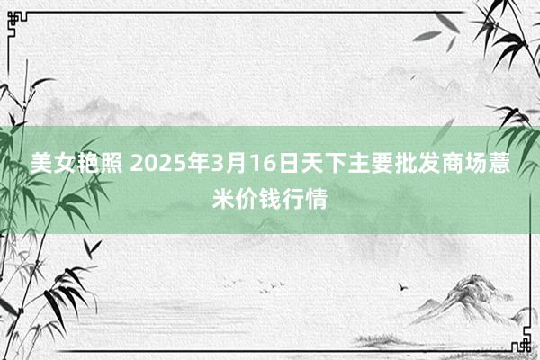 美女艳照 2025年3月16日天下主要批发商场薏米价钱行情
