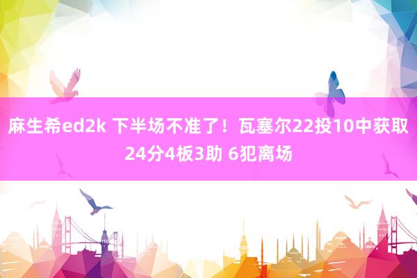 麻生希ed2k 下半场不准了！瓦塞尔22投10中获取24分4板3助 6犯离场