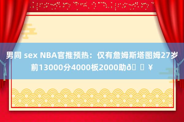 男同 sex NBA官推预热：仅有詹姆斯塔图姆27岁前13000分4000板2000助🔥