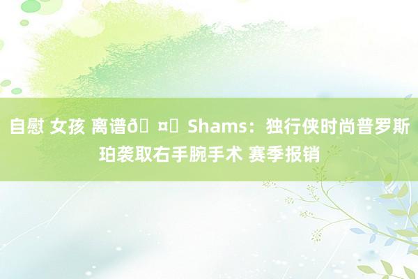 自慰 女孩 离谱🤕Shams：独行侠时尚普罗斯珀袭取右手腕手术 赛季报销