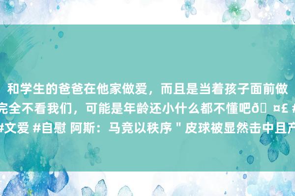 和学生的爸爸在他家做爱，而且是当着孩子面前做爱，太刺激了，孩子完全不看我们，可能是年龄还小什么都不懂吧🤣 #同城 #文爱 #自慰 阿斯：马竞以秩序＂皮球被显然击中且产生明晰迁徙＂一条酬报欧足联