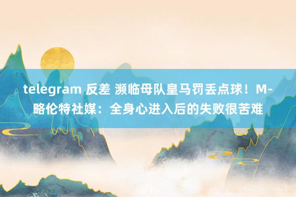 telegram 反差 濒临母队皇马罚丢点球！M-略伦特社媒：全身心进入后的失败很苦难