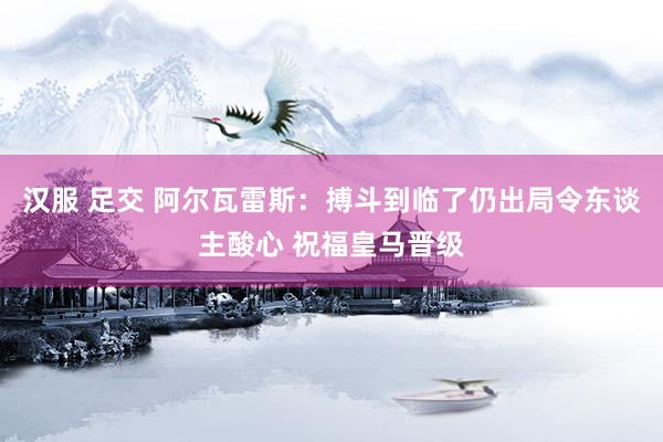 汉服 足交 阿尔瓦雷斯：搏斗到临了仍出局令东谈主酸心 祝福皇马晋级