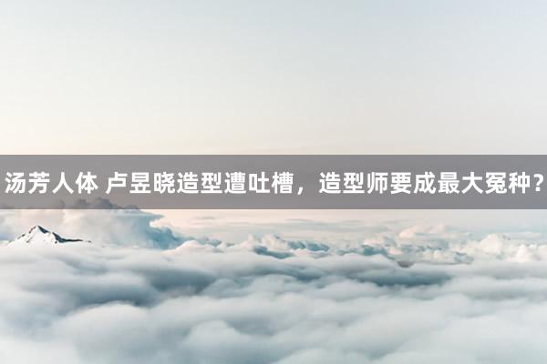 汤芳人体 卢昱晓造型遭吐槽，造型师要成最大冤种？