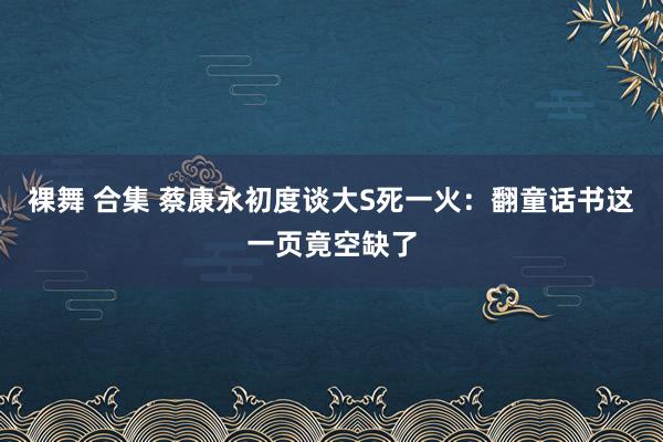 裸舞 合集 蔡康永初度谈大S死一火：翻童话书这一页竟空缺了