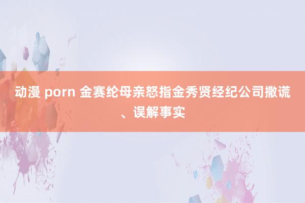 动漫 porn 金赛纶母亲怒指金秀贤经纪公司撒谎、误解事实