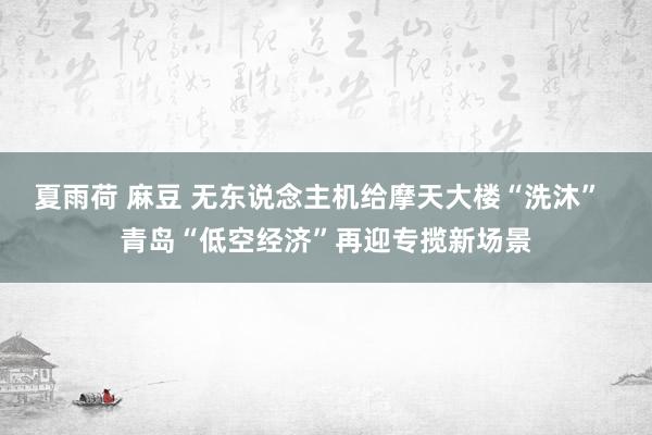 夏雨荷 麻豆 无东说念主机给摩天大楼“洗沐”  青岛“低空经济”再迎专揽新场景