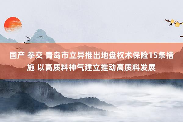 国产 拳交 青岛市立异推出地盘权术保险15条措施 以高质料神气建立推动高质料发展