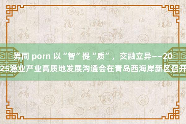 男同 porn 以“智”提“质”，交融立异——2025渔业产业高质地发展沟通会在青岛西海岸新区召开