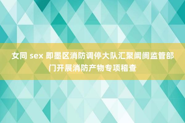 女同 sex 即墨区消防调停大队汇聚阛阓监管部门开展消防产物专项稽查