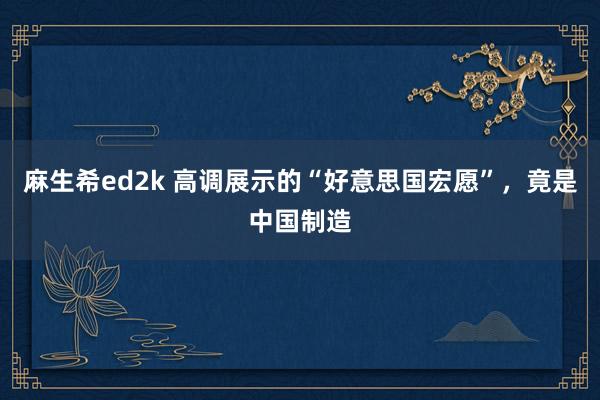 麻生希ed2k 高调展示的“好意思国宏愿”，竟是中国制造