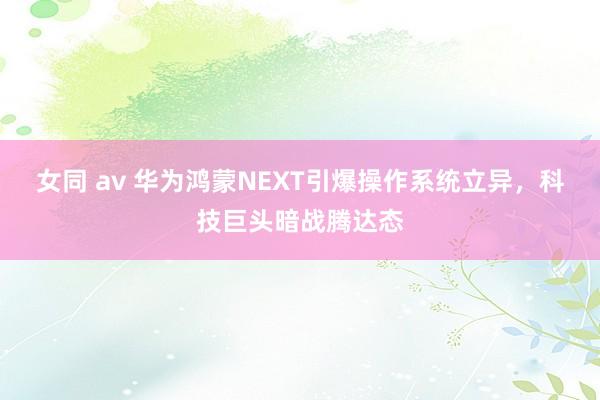 女同 av 华为鸿蒙NEXT引爆操作系统立异，科技巨头暗战腾达态