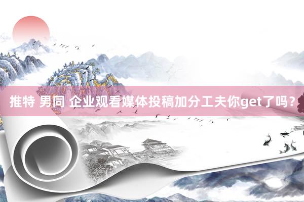 推特 男同 企业观看媒体投稿加分工夫你get了吗？