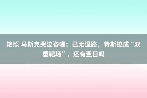 艳照 马斯克哭泣咨嗟：已无退路，特斯拉成“双重靶场”，还有翌日吗