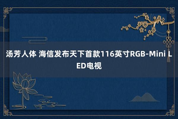 汤芳人体 海信发布天下首款116英寸RGB-Mini LED电视
