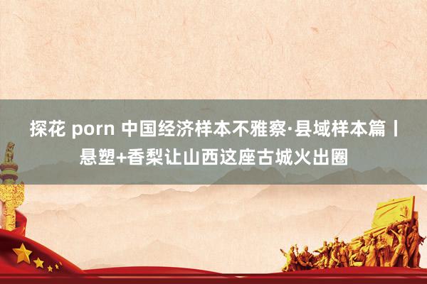 探花 porn 中国经济样本不雅察·县域样本篇丨悬塑+香梨让山西这座古城火出圈