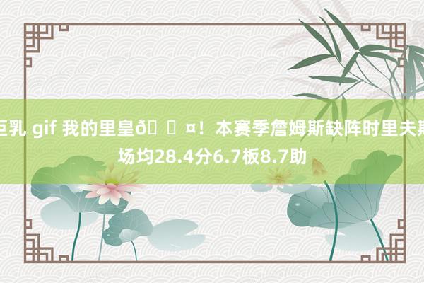 巨乳 gif 我的里皇😤！本赛季詹姆斯缺阵时里夫斯场均28.4分6.7板8.7助