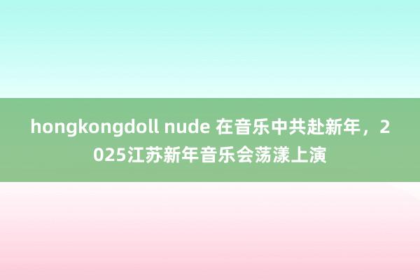 hongkongdoll nude 在音乐中共赴新年，2025江苏新年音乐会荡漾上演