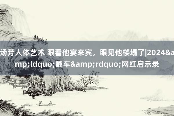 汤芳人体艺术 眼看他宴来宾，眼见他楼塌了|2024&ldquo;翻车&rdquo;网红启示录