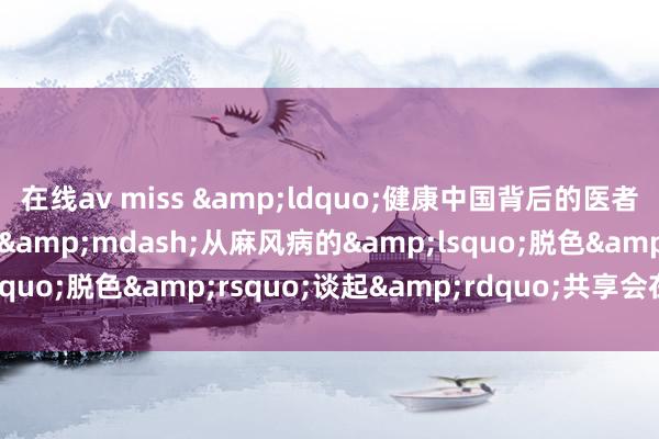 在线av miss &ldquo;健康中国背后的医者故事&mdash;&mdash;从麻风病的&lsquo;脱色&rsquo;谈起&rdquo;共享会在京举办