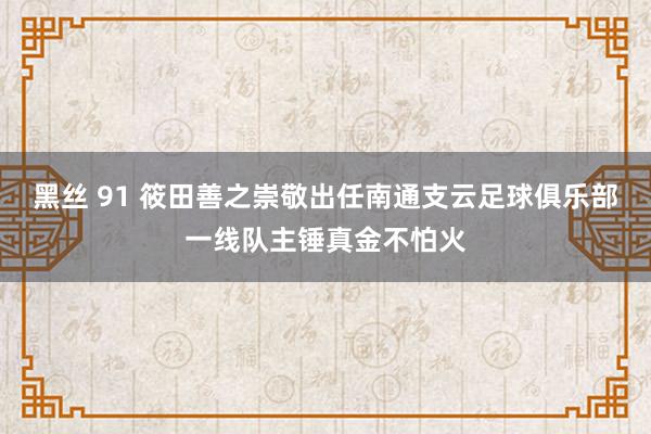 黑丝 91 筱田善之崇敬出任南通支云足球俱乐部一线队主锤真金不怕火