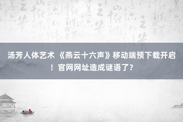 汤芳人体艺术 《燕云十六声》移动端预下载开启！官网网址造成谜语了？