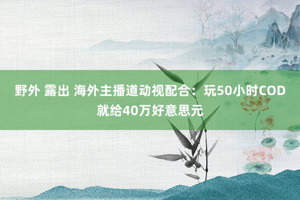 野外 露出 海外主播道动视配合：玩50小时COD就给40万好意思元