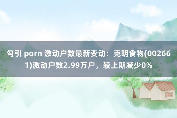 勾引 porn 激动户数最新变动：克明食物(002661)激动户数2.99万户，较上期减少0%